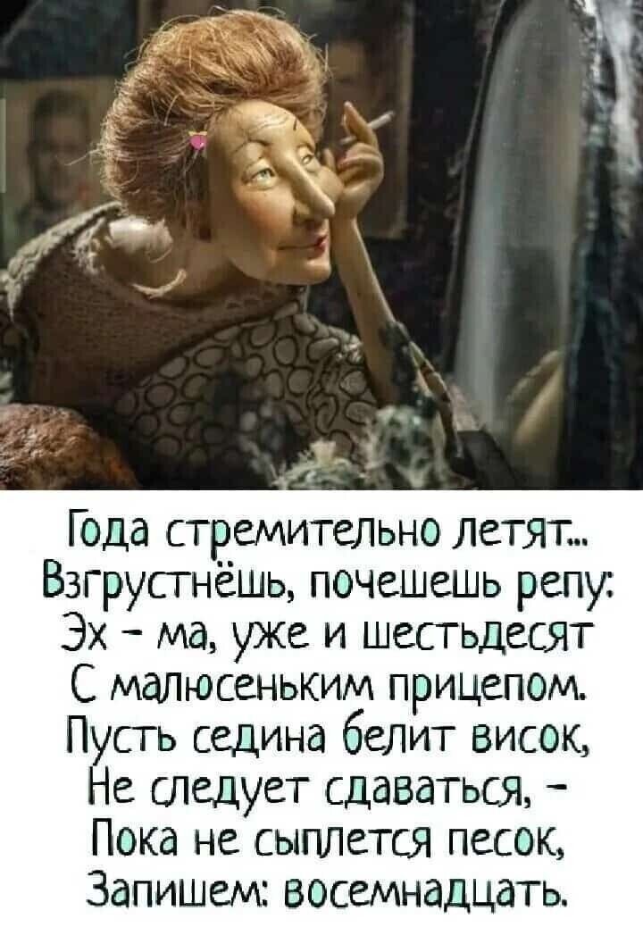 Года стремительно летят...
Взгрустнёшь, почесёшь репу;
Эх — ма, уже и шестьдесят
С малюсеньким причесом.
Пусть седина белит висок,
Не следует сдаватся,
Пока не сыплется песок,
Запишем: восемнадцать.