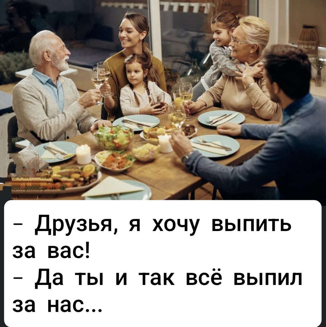 - Друзья, я хочу выпить за вас!\n- Да ты и так всё выпил за нас...