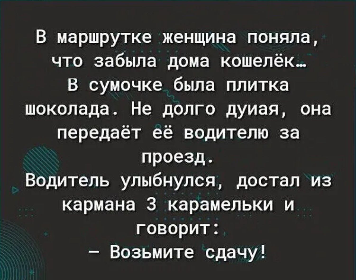 В маршрутке женщина поняла, что забыла дома кошелёк... В сумочке была плитка шоколада. Не долго думая, она передаёт её водителю за проезд. Водитель улыбнулся, достал из кармана 3 карамельки и говорит: – Возьмите сдачу!