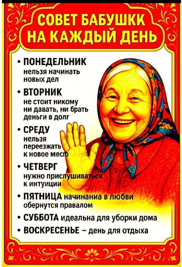 СОВЕТ БАБУШКИ НА КАЖДЫЙ ДЕНЬ
• ПОНЕДЕЛЬНИК нельзя начинать новых дел
• ВТОРНИК не стоит никому ни давать, ни брать деньги и в долг
• СРЕДУ нельзя переезжать к новое место
• ЧЕТВЕРГ нужно прислушиваться к интуиции
• ПЯТНИЦА начинания в любви обернутся правдой
• СУБОТА идеальна для уборки дома
• ВОСКРЕСЕНЬЕ — день для отдыха