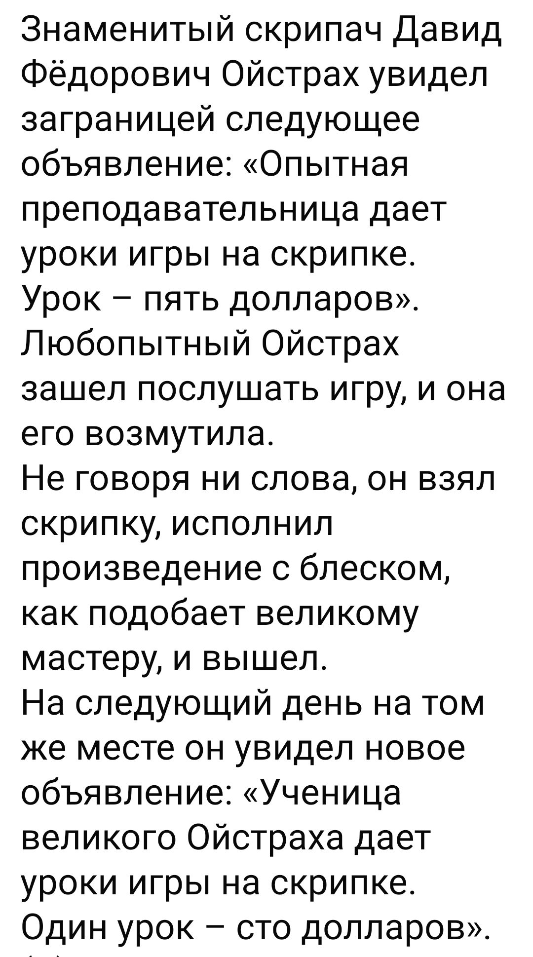 Знаменитый скрипач Давид Фёдорович Ойстрах увидел заграничей следующее объявление: «Опытная преподавательница дает уроки игры на скрипке. Урок – пять долларов». Любопытный Ойстрах зашел послушать игру, и она его возмутила. Не говоря ни слова, он взял скрипку, исполнил произведение с блеском, как подобает великому мастеру, и вышел. На следующий день