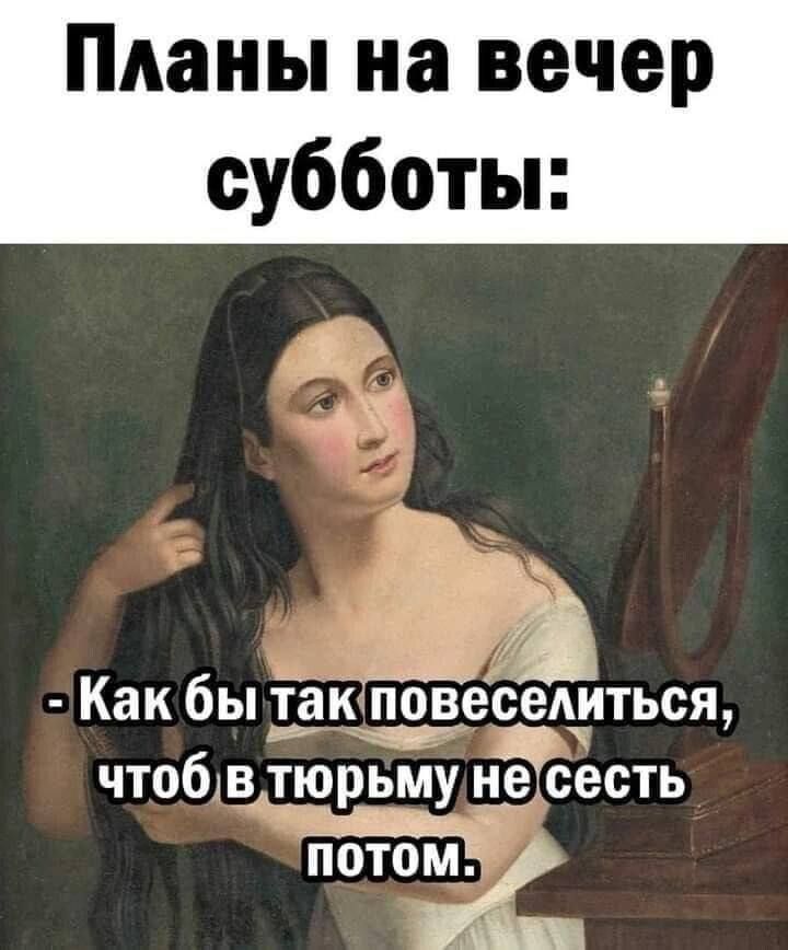 Планы на вечер субботы:
- Как бы так повеселиться, чтоб в тюрьму не сесть потом.