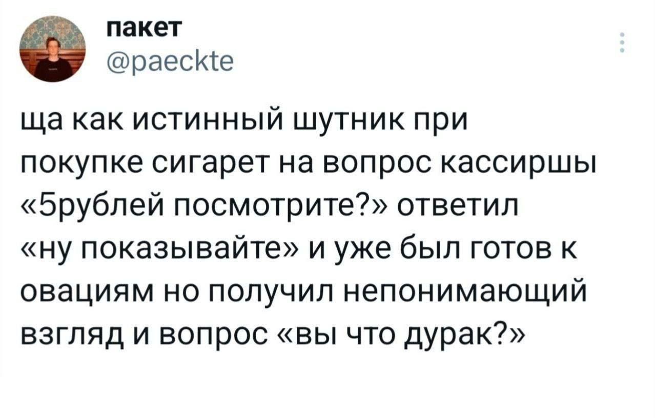ща как истинный шутник при покупке сигарет на вопрос кассирши «5рублей посмотрите?» ответил «ну показывайте» и уже был готов к оваяциям но получил непонимающий взгляд и вопрос «вы что дурак?»
