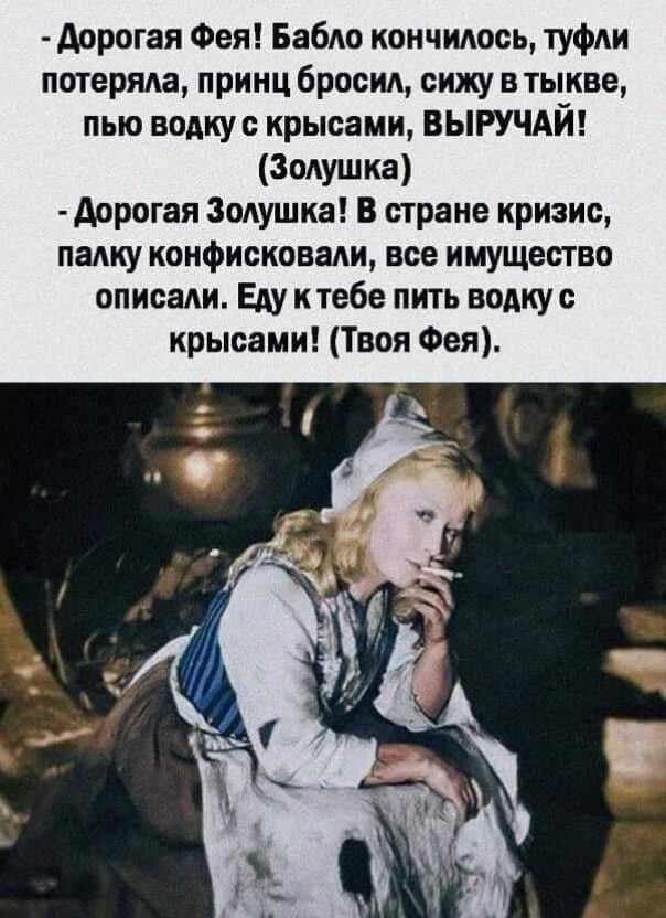 - Дорогая Фея! Бабло кончилось, туфли потеряла, принц бросил, сижу в тыкве, пью водку с крысами, ВЫРУЧАЙ! (Золушка)
- Дорогая Золушка! В стране кризис, палку конфисквали, все имущество описали. Еду к тебе пить водку с крысами! (Твоя Фея).