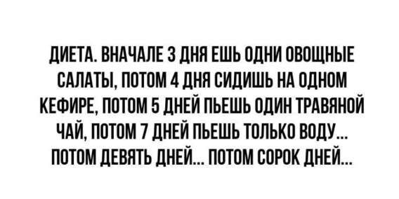 Диета. Вначале 3 дня ешь одни овощные салаты, потом 4 дня сидишь на одном кефире, потом 5 дней пьешь один травяной чай, потом 7 дней пьешь только воду... потом девять дней... потом сорок дней...