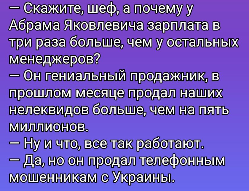 — Скажите, шеф, а почему у Абрама Яковлевича зарплата в три раза больше, чем у остальных менеджеров?
— Он гениальный продажник, в прошлом месяце продал наших неликвидов больше, чем на пять миллионов.
— Ну и что, все так работают.
— Да, но он продал телефоном мошенникам с Украины.