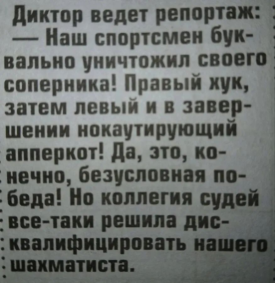 Диктор ведет репортаж: — Наш спортсмен буквально уничтожил своего соперника! Правый хук, затем левый и в завершении нокаутирующий апперкот! Да, это, конечно, безусловная победа! Но коллегия судей всё-таки решила дисквалифицировать нашего шахматиста.
