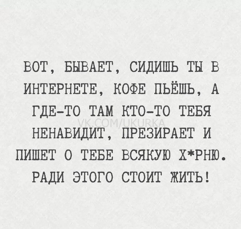 ВОТ, БЫВАЕТ, СИДИШЬ ТЫ В ИНТЕРНЕТЕ, КОФЕ ПЬЁШЬ, А ГДЕ-ТО ТАМ КТО-ТО ТЕБЯ НЕНАВИДИТ, ПРЕЗИРАЕТ И ПИШЕТ О ТЕБЕ ВСЯКУЮ x*рню. РАДИ ЭТОГО СТОИТ ЖИТЬ!