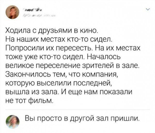 Ходила с друзьями в кино. На наших местах кто-то сидел. Попросили их пересесть. На их местах тоже уже кто-то сидел. Началось великое переселение зрителей в зале. Закончилось тем, что компанию, которую выселили последней, вышла из зала. И еще нам показали не тот фильм. Вы просто в другой зал пришли.