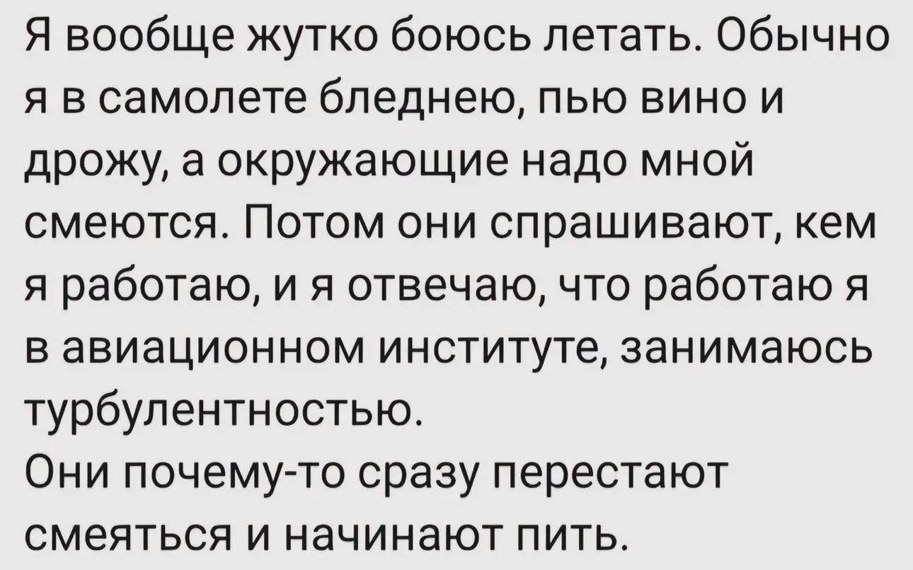 Я вообще жутко боюсь летать. Обычно я в самолете бледнею, пью вино и дрожу, а окружающие надо мной смеются. Потом они спрашивают, кем я работаю, и я отвечаю, что работаю я в авиационном институте, занимаюсь турбулентностью. Они почему-то сразу перестают смеяться и начинают пить.