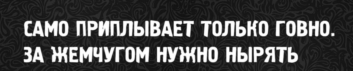 САМО ПРИПЛЫВАЕТ ТОЛЬКО ГОВНО. ЗА ЖЕМЧУГОМ НУЖНО НЫРЯТЬ