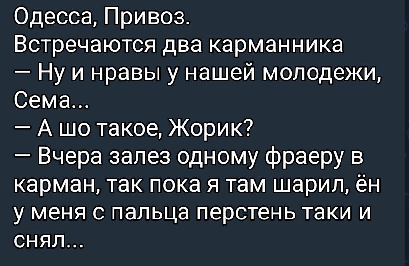 Одесса, Привоз.
Встречаются два карманника
— Ну и нравы у нашей молодежи, Сема...
— А шо такое, Жорик?
— Вчера залез одному фраеру в карман, так пока я там шарил, ён у меня с пальца перстень таки и снял...