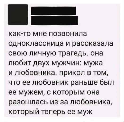 как-то мне позвонила одноклассница и рассказала свою личную трагеду. она любит двух мужчин: мужа и любовника. прикол в том, что ее любовник раньше был ее мужем, с которого она разошлась из-за любовника, который теперь ее муж