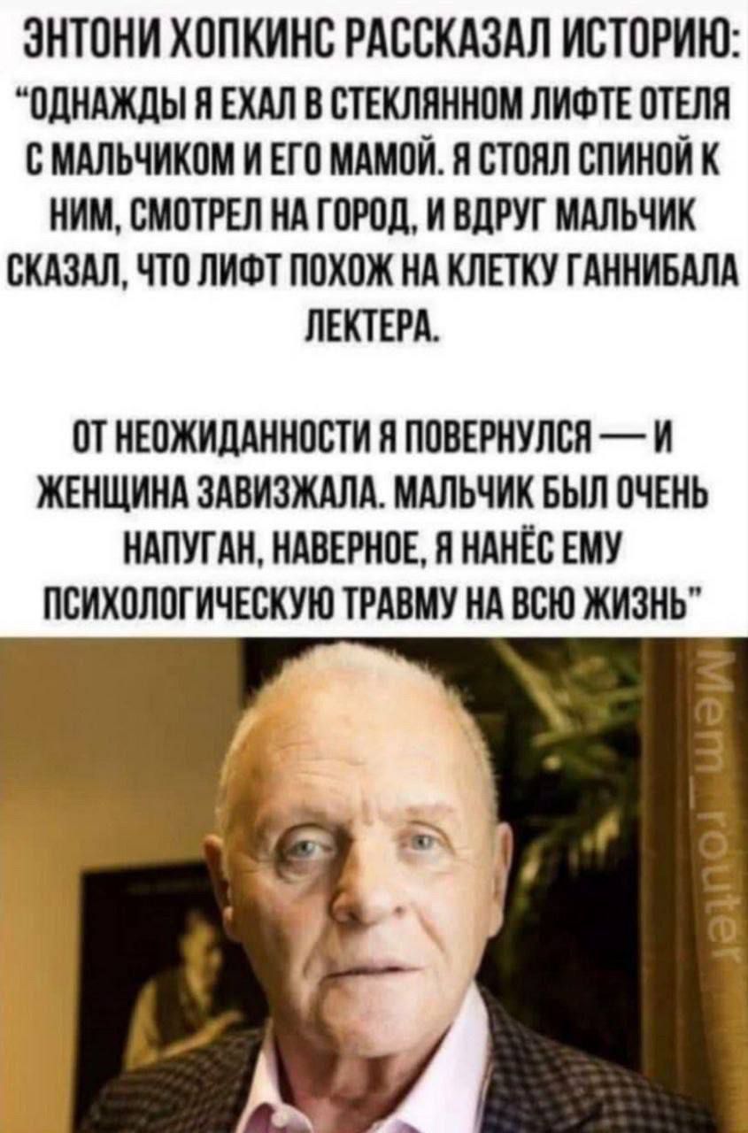 ЭНТОНИ ХОПКИНС РАССКАЗАЛ ИСТОРИЮ: «ОДНАЖДЫ Я ЕХАЛ В СТЕКЛЯННОМ ЛИФТЕ ОТЕЛЯ С МАЛЬЧИКОМ И ЕГО МАМОЙ. Я СТОЯЛ СПИНОЙ К НИМ, СМОТРЕЛ НА ГОРОД, И ВДРУГ МАЛЬЧИК СКАЗАЛ, ЧТО ЛИФТ ПОХОЖ НА КЛЕТКУ ГАННИБАЛА ЛЕКТЕРА.» ОТ НЕОЖИДАННОСТИ Я ПОВЕРНУЛСЯ — И ЖЕНЩИНА ЗАВЫЗЫГАЛА. МАЛЬЧИК БЫЛ ОЧЕНЬ НАПУГАН, НАВЕРНОЕ, Я НАНЕС ЕМУ ПСИХОЛОГИЧЕСКУЮ ТРАВМУ НА ВСЮ ЖИЗНЬ»