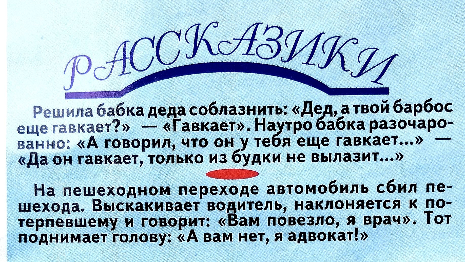РАССКАЗИКИ
Решила бабка деда соблазнить: «Дед, а твой барбос еще гавкает?» — «Гавкает». Но бабка разочаровалась: «А говорил, что он у тебя еще гавкает...» — «Да он гавкает, только из будки не вылазит…»

На пешеходном переходе автомобиль сбил пешехода. Выскaкивает водитель, наклоняется к пешеходу и говорит: «Вам повезло, я врач». Тот поднимает голов