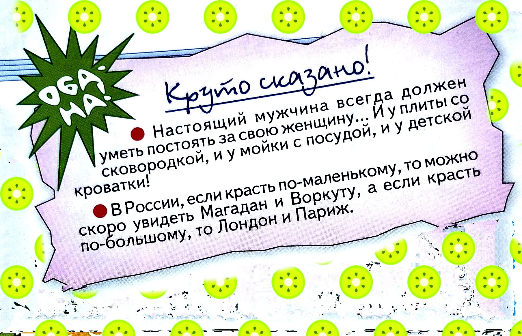 Круто сказано!
• Настоящий мужчина всегда должен уметь постоять за свою женщину... И идти с посудой, со сковородой, и мыть посуду у мойки, и у кровати с детской кроваткой.
• В России, если крест по‑маленькому, то можно скоро уйдёть Магадан и Воркуту, а если крест по‑большому, то Лондон и Париж.