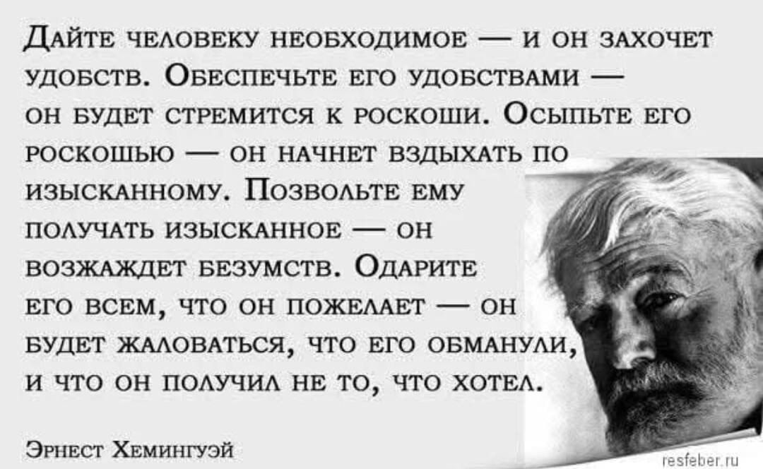 Дайте человеку необходимое — и он захочет удобств. Обеспечьте его удобствами — он будет стремиться к роскоши. Осыпьте его роскошью — он начнёт вздыхать по изысканному. Позвольте ему получать изысканное — он возжелает безумств. Одариете его всем, что он пожелает — он будет жаловаться, что его обманули, и что он получил не то, что хотел. Эрнест Хемин