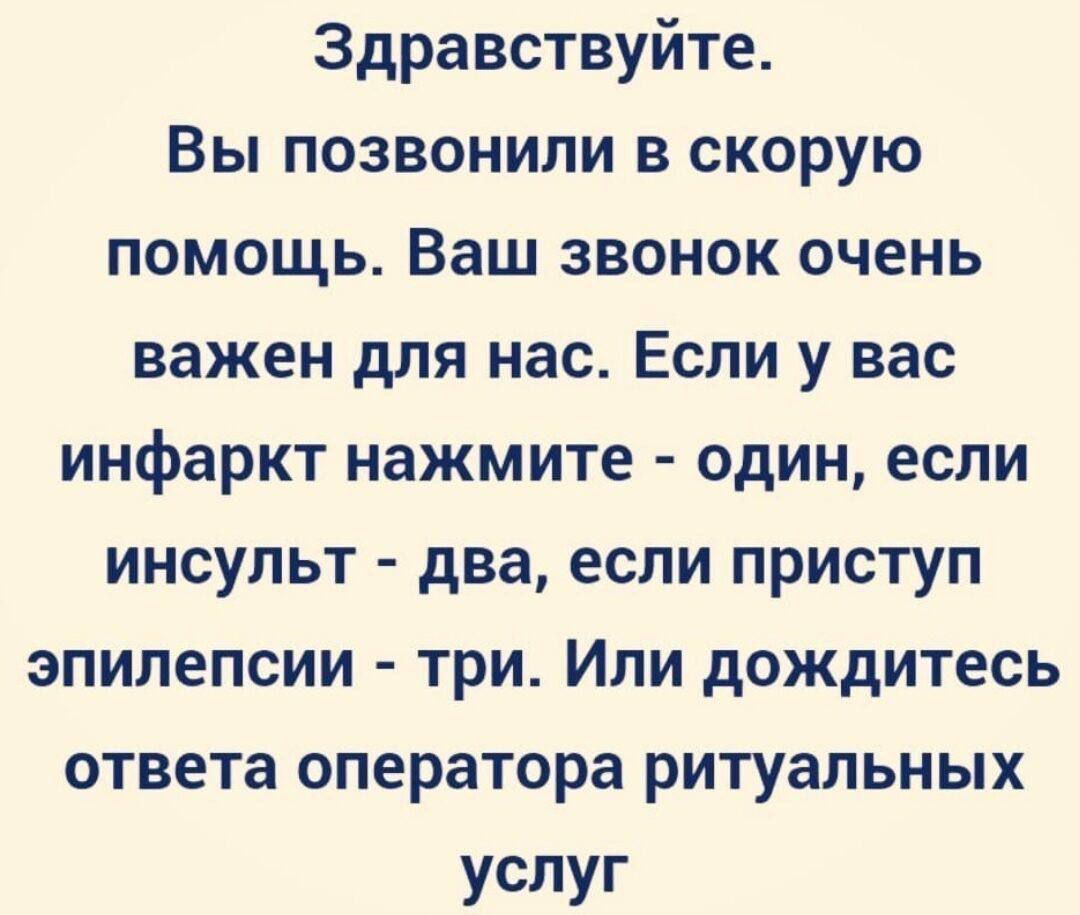 Здравствуй.
Вы позвонили в скорую помощь. Ваш звонок очень важен для нас. Если у вас инфаркт нажмите - один, если инсульт - два, если приступ эпилепсии - три. Или дождитесь ответа оператора ритуальных услуг