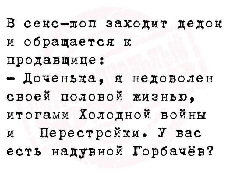 В секс-шоп заходит дедок и обращается к продавщице:
- Доченька, я недоволен своей половой жизнью, итогами Холодной войны и Перестройки. У вас есть надувной Горбачёв?