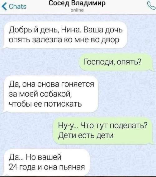Добрый день, Нина. Ваша дочь опять залезла ко мне во двор
Господи, опять?
Да, она снова гоняется за моей собакой, чтобы ее потискать
Ну-у... Что тут поделать? Дети есть дети
Да... Но вашей 24 года и она пьяная