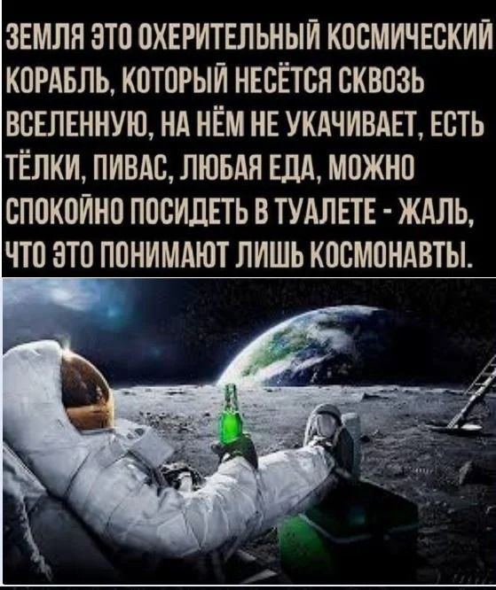 ЗЕМЛЯ ЭТО ОХЕРИТЕЛЬНЫЙ КОСМИЧЕСКИЙ КОРАБЛЬ, КОТОРЫЙ НЕСЁТСЯ СКВОЗЬ ВСЕЛЕННУЮ, НА НЁМ НЕ УКАЧИВАЕТ, ЕСТЬ ТЁЛКИ, ПИВАС, ЛЮБАЯ ЕДА, МОЖНО СПОКОЙНО ПОСИДЕТЬ В ТУАЛЕТЕ - ЖАЛЬ, ЧТО ЭТО ПОНИМАЮТ ЛИШЬ КОСМОНАВТЫ.