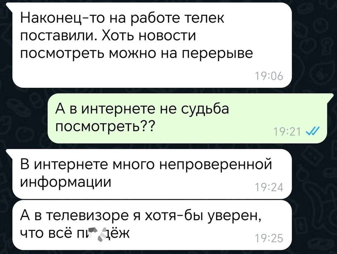 Наконец-то на работе телек поставили. Хоть новости посмотреть можно на перерыве
А в интернете не судьба посмотреть??
В интернете много непроверенной информации
А в телевизоре я хотя-бы уверен, что всё п***ёж