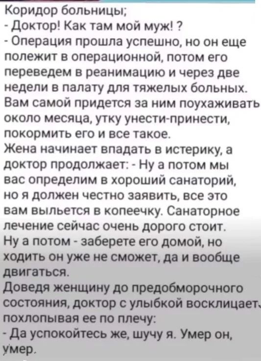 Коридор больницы;
- Доктор! Как там мой муж?!
- Операция прошла успешно, но он еще лежит в операционной, потом его переведем в реанимацию и через две недели в палату для тяжелых больных.
Вам самой придется за ним ухаживать около месяца, утку унести-принести, покормить его и все такое.
Жена начинает впадать в истерику, а доктор продолжает: - Ну а по