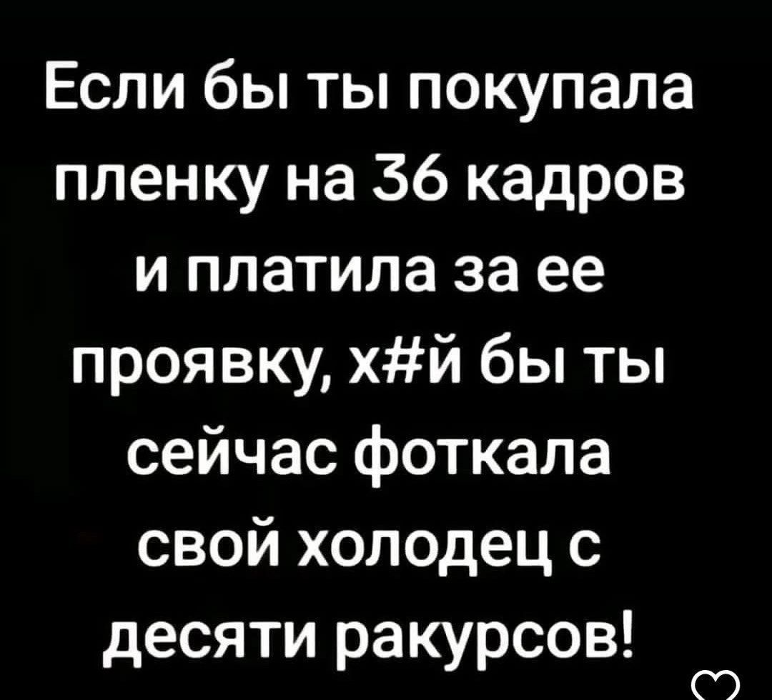 Если бы ты покупала пленку на 36 кадров и платила за ее проявку, х#й бы ты сейчас фоткала свой холодец с десяти ракурсов!