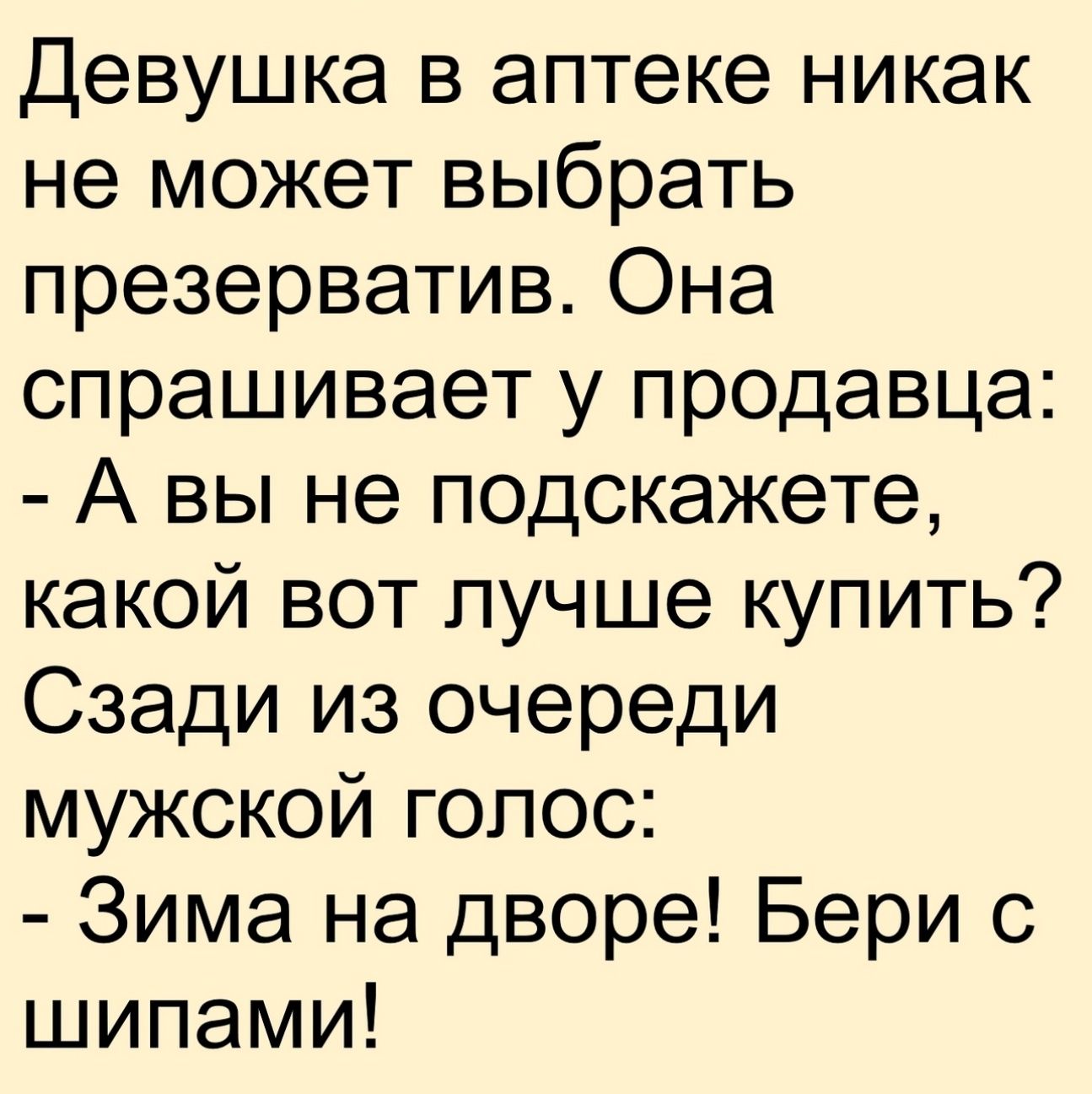 Девушка в аптеке никак не может выбрать презерватив. Она спрашивает у продавца: - А вы не подскажете, какой вот лучше купить? Сзади из очереди мужской голос: - Зима на дворе! Бери с шипами!
