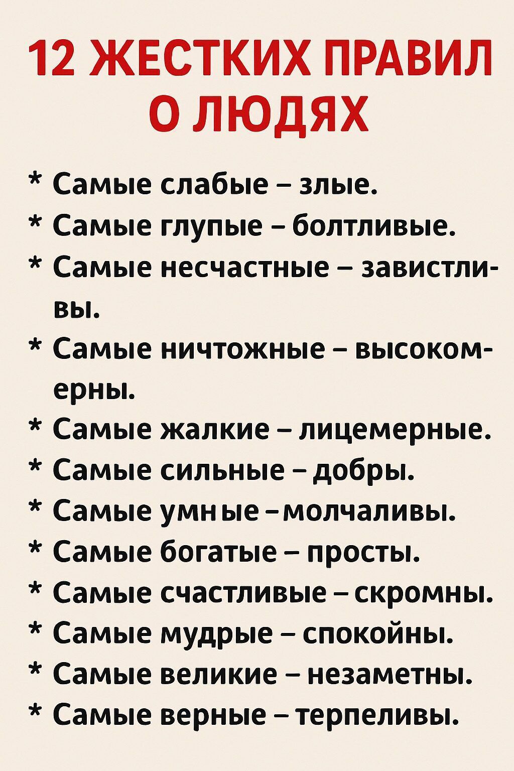 12 ЖЕСТКИХ ПРАВИЛ О ЛЮДЯХ\n\n* Самые слабые – злые.\n* Самые глупые – болтливые.\n* Самые несчастные – завистливы.\n* Самые ничтожные – высокомерны.\n* Самые жалкие – лицемерные.\n* Самые сильные – добры.\n* Самые умные – молчаливы.\n* Самые богатые – просты.\n* Самые счастливые – скромны.\n* Самые мудрые – спокойны.\n* Самые великие – незаметны.\n