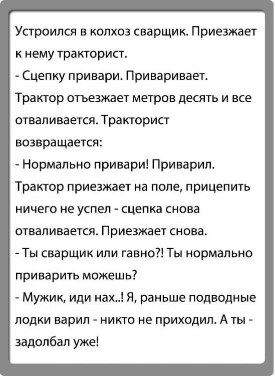 Устроился в колхоз сварщик. Приезжает к нему тракторист.\n- Сцепку привари. Приваривает.\nТрактор отъезжает метров десять и все отваливается. Тракторист возвращается:\n- Нормально привари! Приварил.\nТрактор приезжает на поле,прицепить ничего не успел - сцепка снова отваливается. Приезжает снова.\n- Ты сварщик или гавно?! Ты нормально приварить мож