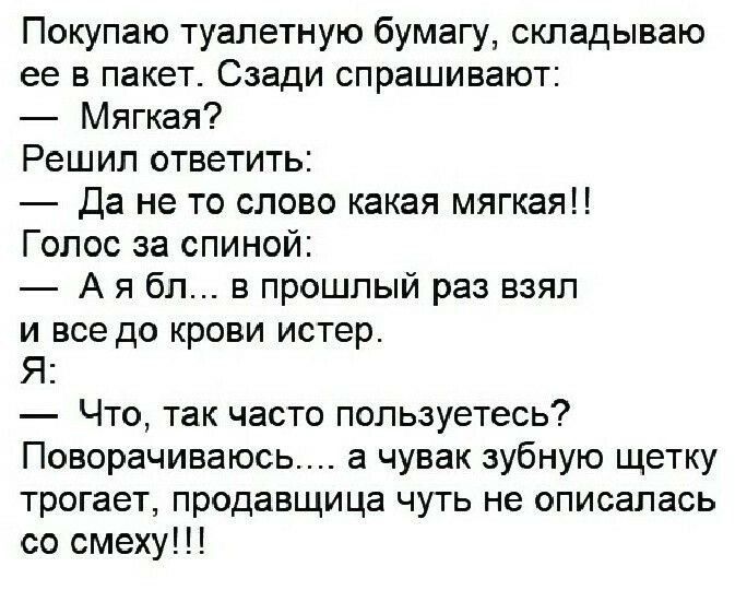 Покупаю туалетную бумагу, складываю её в пакет. Сзади спрашивают: — Мягкая? Решил ответить: — Да не то слово какая мягкая!! Голос за спиной: — А я бл... в прошлый раз взял и все до крови истер. Я: — Что, так часто пользуетесь? Поворачиваюсь... а чувак зубную щетку трогает, продавщица чуть не описалась со смеху!!!