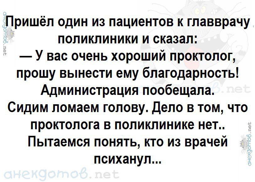 Пришел один из пациентов к главврачу поликлиники и сказал: — У вас очень хороший проктолог, прошу вынести ему благодарность! Администрация пообещала. Сидим ломаем голову. Дело в том, что проктолога в поликлинике нет.. Пытаемся понять, кто из врачей психанул...