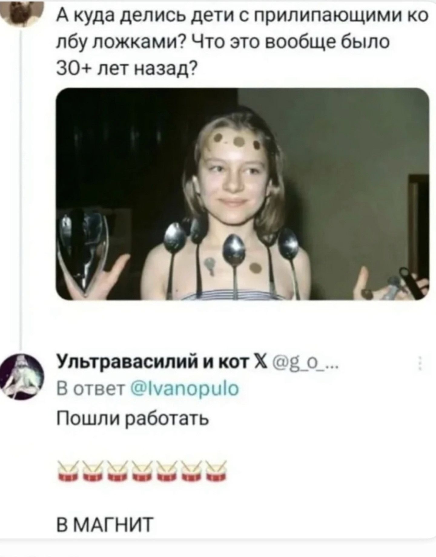 А куда делись дети с прилепляющими ко лбу ложками? Что это вообще было 30+ лет назад?

Ультравасилий и кот X @g_o_... В ответ @Ivanopulo
Пошли работать

В МАГНИТ