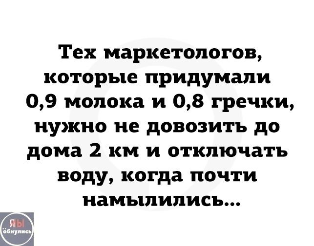 Тех маркетологов, которые придумали 0,9 молока и 0,8 гречки, нужно не довозить до дома 2 км и отключать воду, когда почти намыливись...