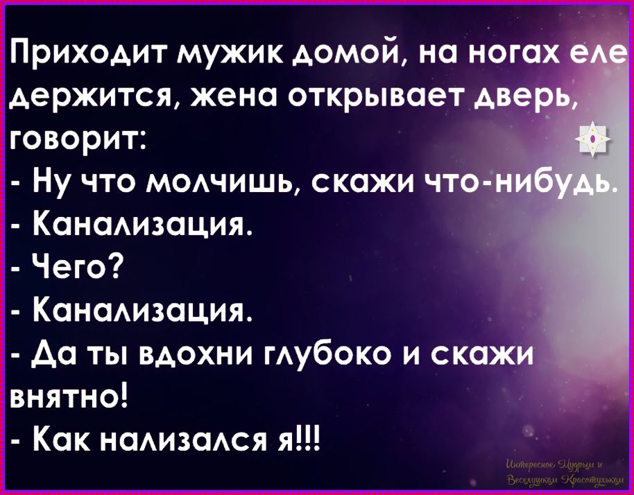 Приходит мужик домой, на ногах еле держится, жена открывает дверь, говорит: 
- Ну что молчишь, скажи что-нибудь. 
- Канализация. 
- Чего? 
- Канализация. 
- Да ты вдохи глубоко и скажи ясно! 
- Как нализался я!!!