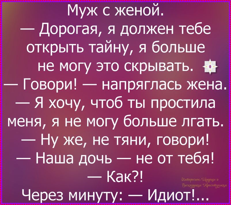 Муж с женой.
— Дорогая, я должен тебе открыть тайну, я больше не могу это скрывать.
— Говори! — напряглась жена.
— Я хочу, чтобы ты простила меня, я не могу больше лгать.
— Ну же, не тяни, говори!
— Наша дочь — не от тебя!
— Как?!
Через минуту: — Иидиот!...