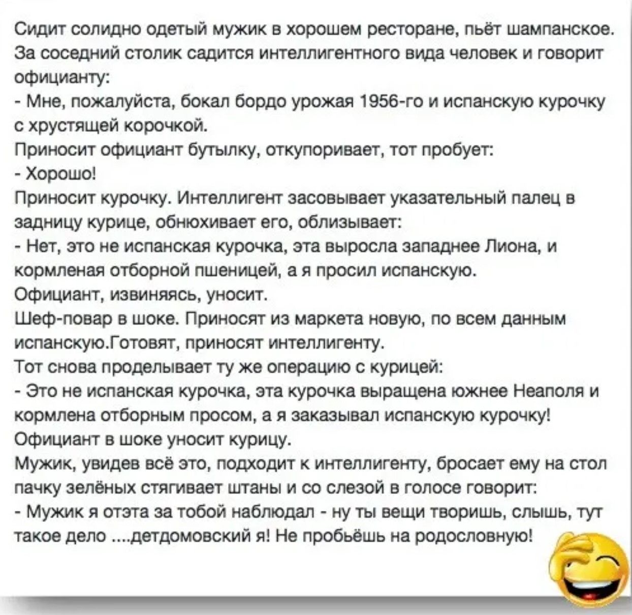 Сидит солидно одетый мужик в хорошем ресторане, пьёт шампанское. За соседний столик садится интеллигентного вида человек и говорит официанту:
- Мне, пожалуйста, бокал бордо урожая 1956-го и испанскую курочку с хрустящей корочкой.
Приносит официант бутылку, откупывает, тот пробует:
- Хорошо!
Приносит курочку. Интеллигент засовывает указательный пале