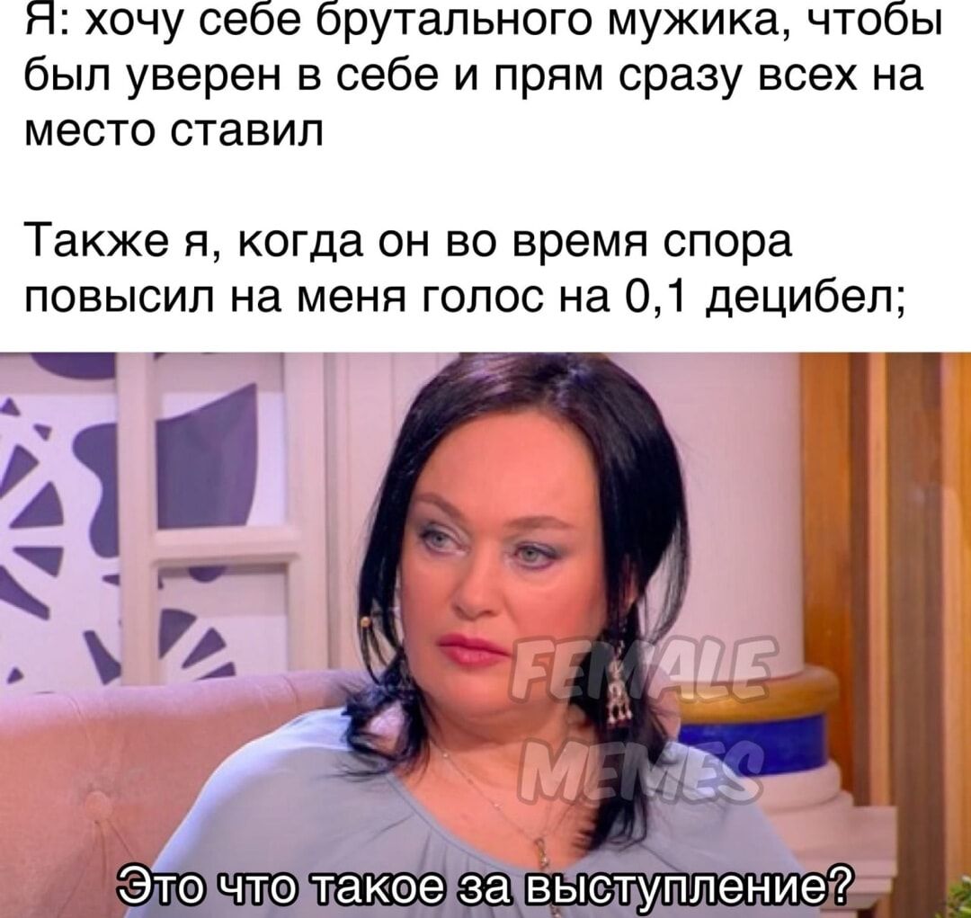 Я: хочу себе брутального мужика, чтобы был уверен в себе и прям сразу всех на место ставил
Также я, когда он во время спора повысил на меня голос на 0,1 децибел;
Это что такое за выступление?