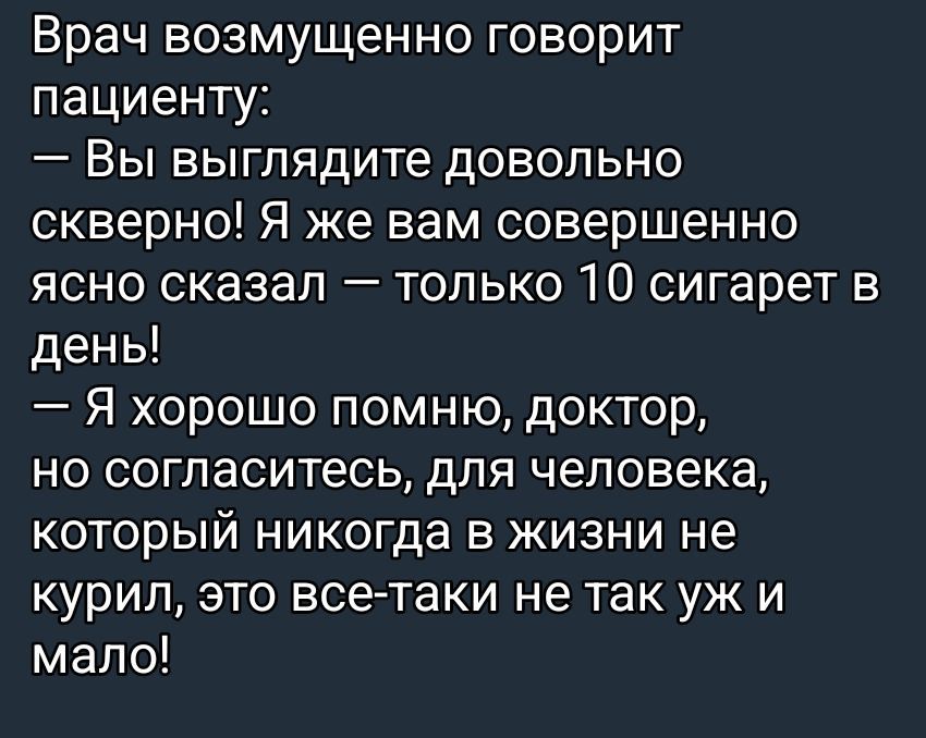 Врач возмущенно говорит пациенту:
— Вы выглядите довольно скверно! Я же вам совершенно ясно сказал — только 10 сигарет в день!
— Я хорошо помню, доктор, но согласитесь, для человека, который никогда в жизни не курил, это все-таки не так уж и мало!