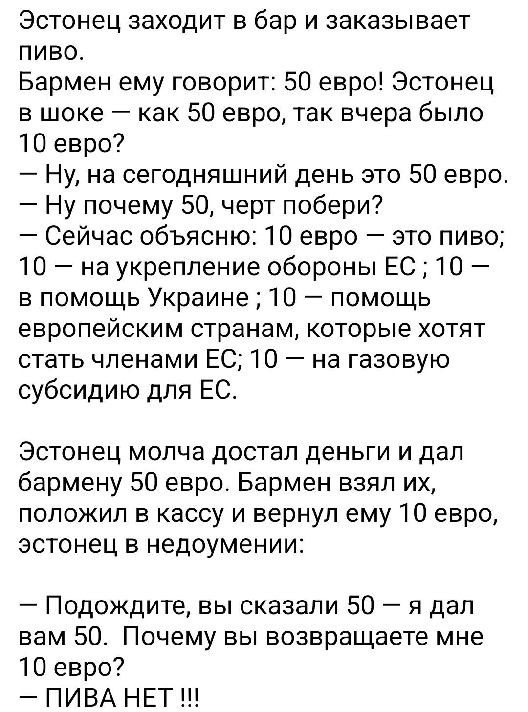 Эстонец заходит в бар и заказывает пиво.
Бармен ему говорит: 50 евро! Эстонец в шоке – как 50 евро, так вчера было 10 евро?
— Ну, на сегодняшний день это 50 евро.
— Ну почему 50, черт побери?
— Сейчас объясню: 10 евро – это пиво; 10 – на укрепление обороны ЕС; 10 – в помощь Украине; 10 – помощь европейским странам, которые хотят стать членами ЕС; 1