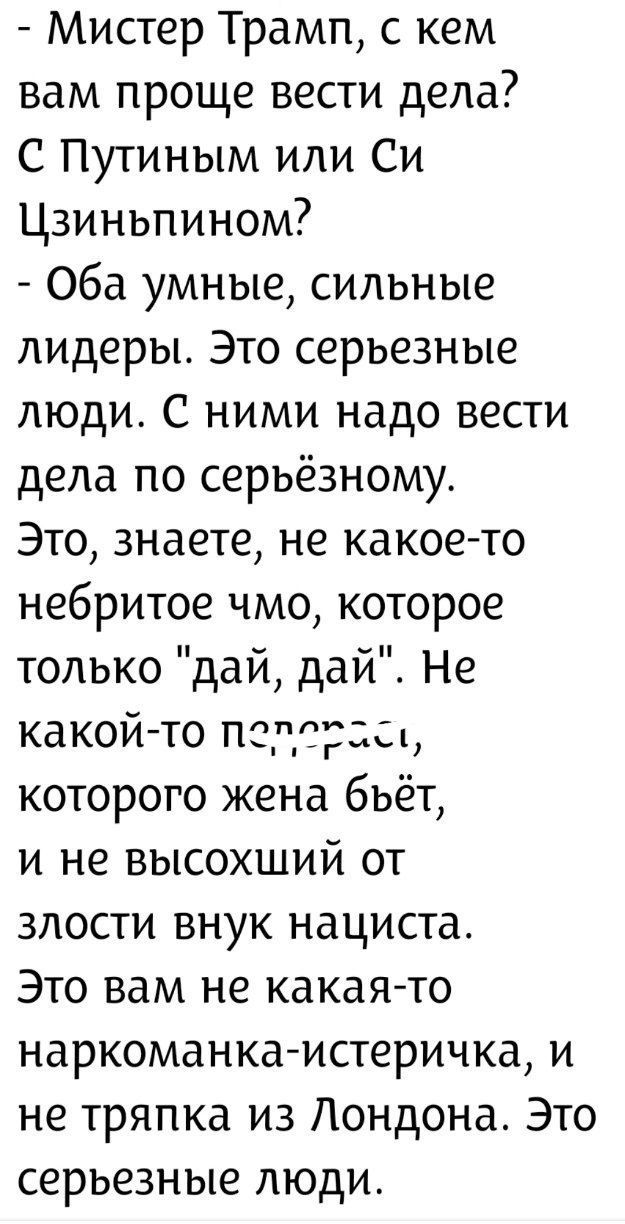 - Мистер Трамп, с кем вам проще вести дела? С Путиным или Си Цзиньпином? - Обa умные, сильные лидеры. Это серьёзные люди. С ними надо вести дела по серьёзному. Это, знаете, не какое-то небритое чмо, которое только 