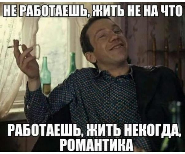 НЕ РАБОТАЕШЬ, ЖИТЬ НЕ НА ЧТО
РАБОТАЕШЬ, ЖИТЬ НЕКОГДА, РОМАНТИКА