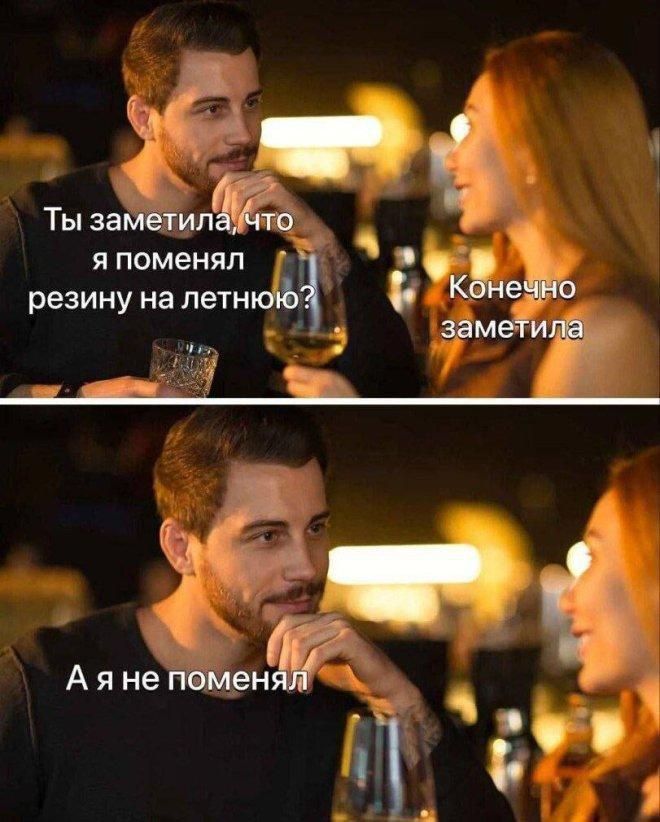 Ты заметила, что я поменял резину на летнюю?\nКонечно заметила\nА я не поменял