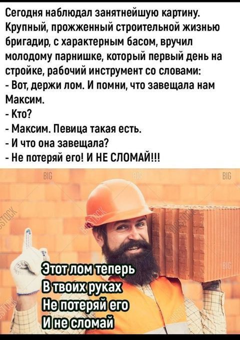 Сегодня наблюдал занятнейшую картину. Крупный, прожженный строительной жизнью бригадир, с характерным басом, вручил молодому парнишке, который первый день на стройке, рабочий инструмент со словами: - Вот, держи лом. И помни, что завещала нам Максим. - Кто? - Максим. Певица такая есть. - И что она завещала? - Не потеряй его! И НЕ СЛОМАЙ!!!\n\nЭтот л