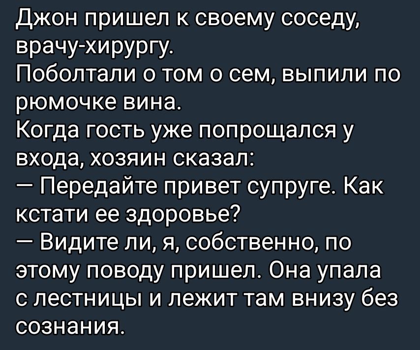 Джон пришёл к своему соседу, врачу-хирургу. Поболтали о том о сем, выпили по рюмочке вина. Когда гость уже попрощался у входа, хозяин сказал: — Передайте привет супруге. Как кстати её здоровье? — Видите ли, я, собственно, по этому поводу пришёл. Она упала с лестницы и лежит там внизу без сознания.