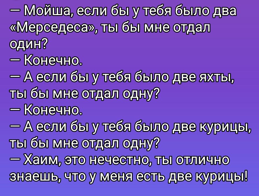 — Мойша, если бы у тебя было два «Мерседеса», ты бы мне отдал один?
— Конечно.
— А если бы у тебя было две яхты, ты бы мне отдал одну?
— Конечно.
— А если бы у тебя было две курицы, ты бы мне отдал одну?
— Хаим, это нечестно, ты отлично знаешь, что у меня есть две курицы!