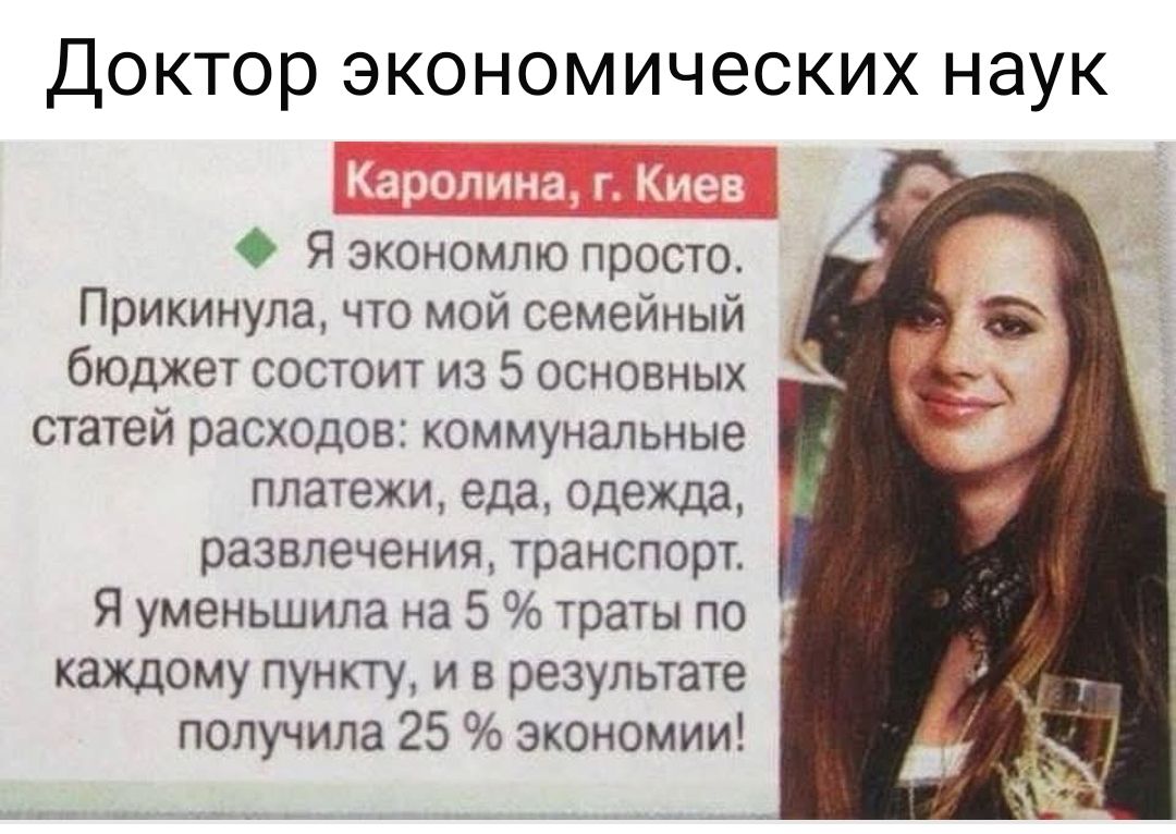 Доктор экономических наук

Каролина, г. Киев
Я экономлю просто. Прикинула, что мой семейный бюджет состоит из 5 основных статей расходов: коммунальные платежи, еда, одежда, развлечения, транспорт. Я уменьшила на 5% траты по каждому пункту, и в результате получила 25% экономии!