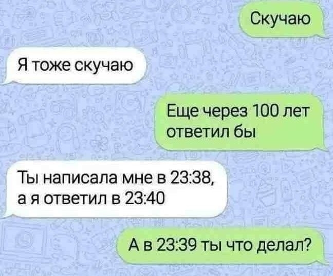 Скучаю
Я тоже скучаю
Еще через 100 лет ответил бы
Ты написала мне в 23:38, а я ответил в 23:40
А в 23:39 ты что делал?