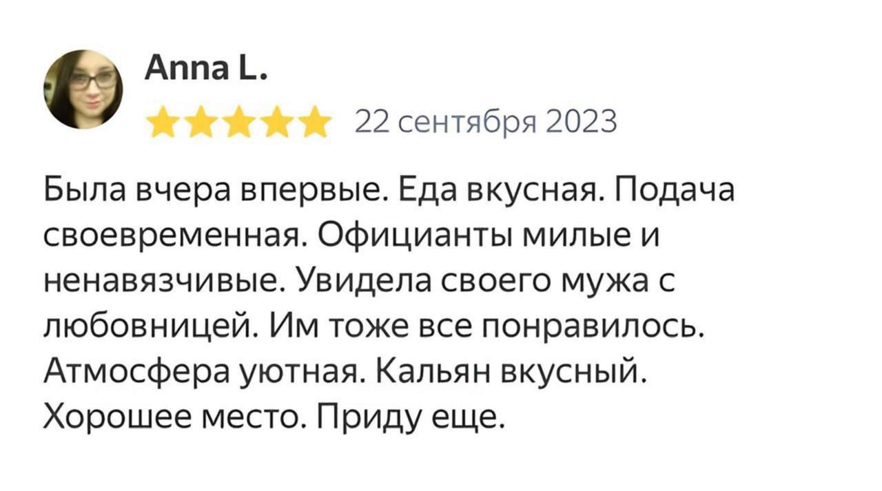 Anna L. 22 сентября 2023 Была вчера впервые. Еда вкусная. Подача своевременная. Официанты милые и ненавязчивые. Увидела своего мужа с любовницей. Им тоже все понравилось. Атмосфера уютная. Кальян вкусный. Хорошее место. Приду еще.